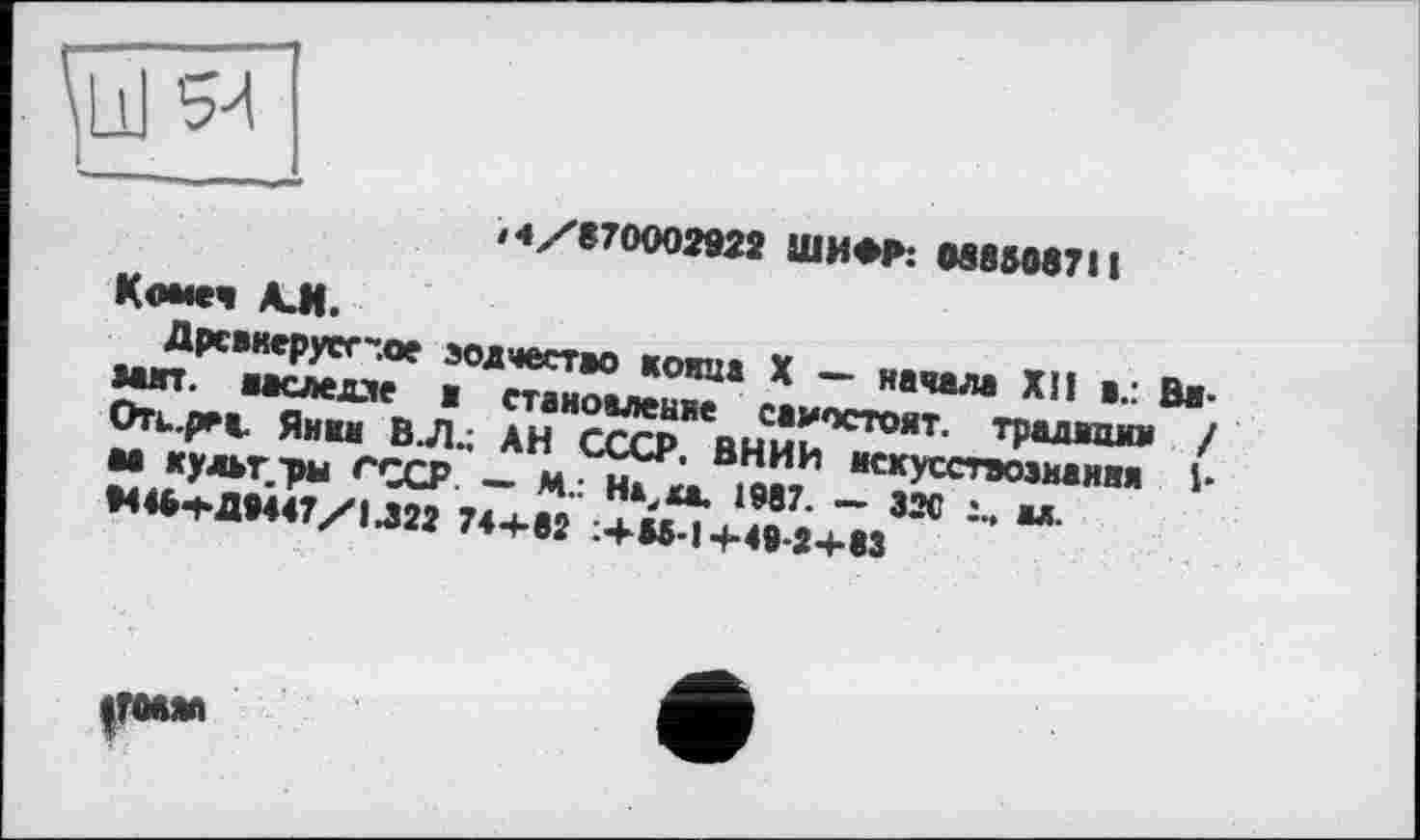 ﻿<4/870002922 ШИФР: 0885087 і I
Коме« А. И.
Дрсвкерусг-.ое ыип. ааследле
зодчество конца X — начала ХИ а.: Вв-■ становление саиостоят. традиции / Оть.реа. Янин В.Л.; АН СССР. ВНИИ искусствознания Ь М культ -ры СССР — М.: На, к*. 1987. — 32С х. ы. 04«5тД9447/1Л22 744-82 :+Ы-14-49-24-83